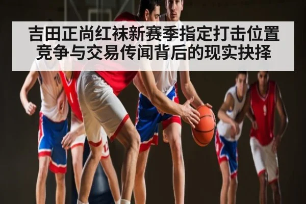 吉田正尚红袜新赛季指定打击位置竞争与交易传闻背后的现实抉择
